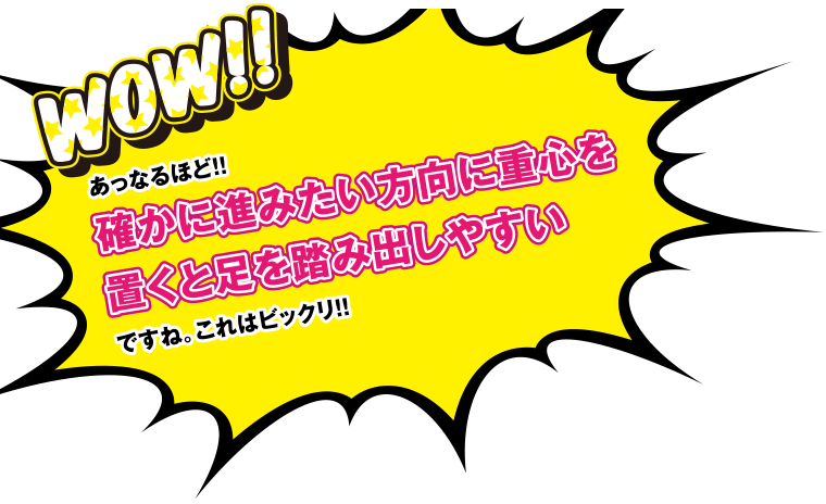 Wow!!あっなるほど！！確かに進みたい方向に重心を置くと足を踏み出しやすいですね。これはビックリ！！