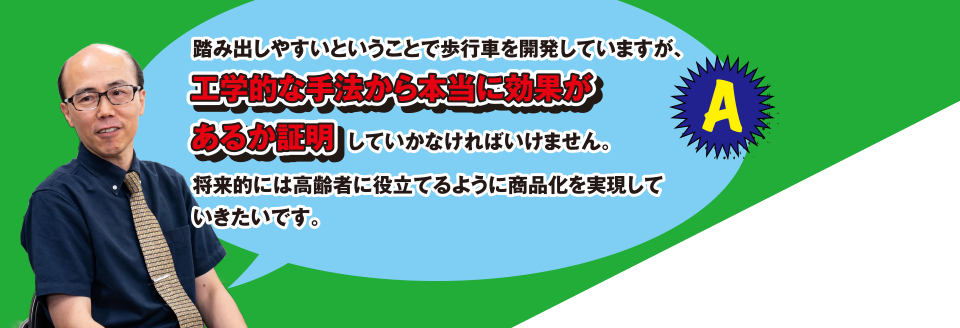 A 踏み出しやすいということで歩行車を開発していますが、工学的な手法から本当に効果があるか証明していかなければいけません。将来的には高齢者に役立てるように商品化を実現していきたいです。