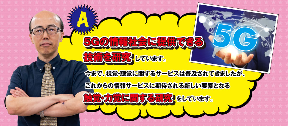 A ５Gの情報社会に提供できる技術を研究しています。今まで、視覚・聴覚に関するサービスは普及されてきましたが、これからの情報サービスに期待される新しい要素となる触覚・力覚に関する研究をしています。