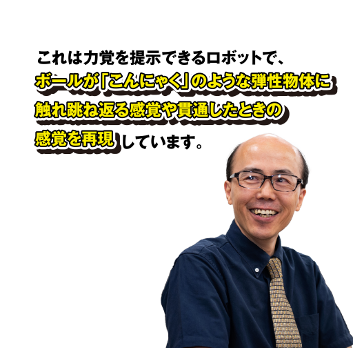 これは力覚を提示できるロボットで、ボールが「こんにゃく」のような弾性物体に触れ跳ね返る感覚や貫通したときの感覚を再現しています。