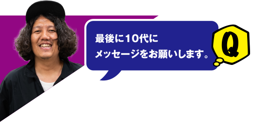 Q 最後に10代にメッセージをお願いします。