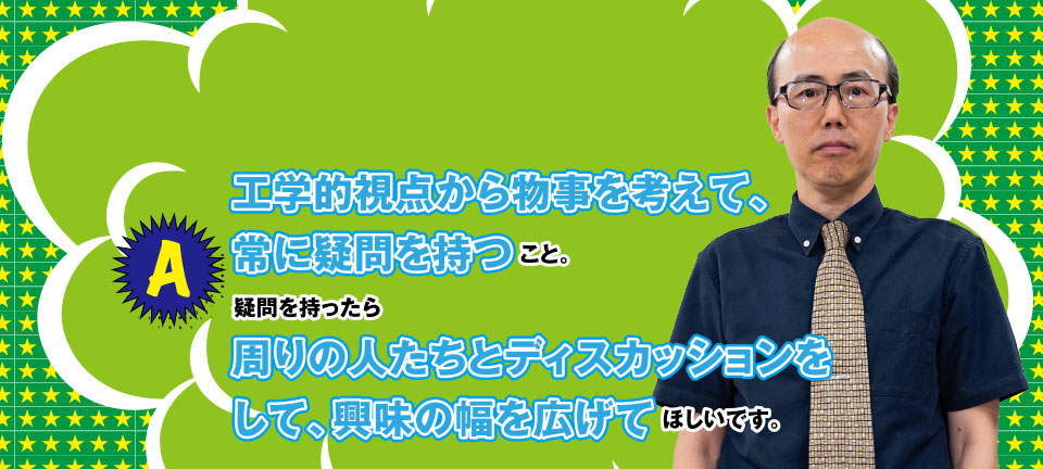 A 工学的視点から物事を考えて、常に疑問を持つこと。疑問を持ったら周りの人たちとディスカッションをして、興味の幅を広げてほしいです。