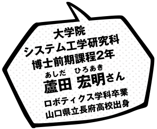 大学院システム工学研究科博士前期課程2年 蘆田 宏明さん ロボティクス学科卒業 山口県立長府高校出身