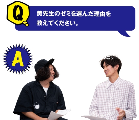 Q 黄先生のゼミを選んだ理由を教えてください。 A 工学で人を助けられるモノづくりをしたいと思い選びました。