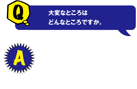 Q 大変なところはどんなところですか。 A 効果が実験結果から現れにくいところは難しいですが、少しでもアシスト効果につながることが分かってくるとやりがいを感じます。