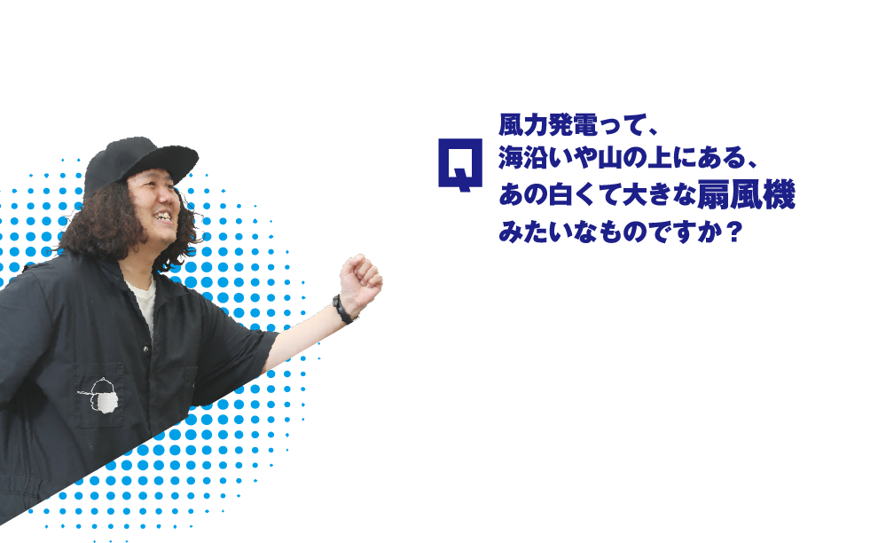 Q.風力発電って、海沿いや山の上にある、あの白くて大きな扇風機みたいなものですか？