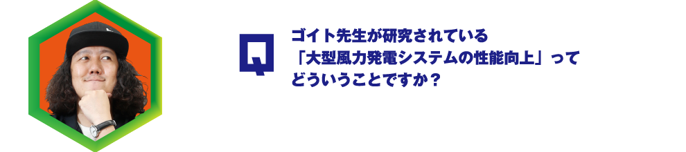 Q.ゴイト先生が研究されている「大型風力発電システムの性能向上」ってどういうことですか？