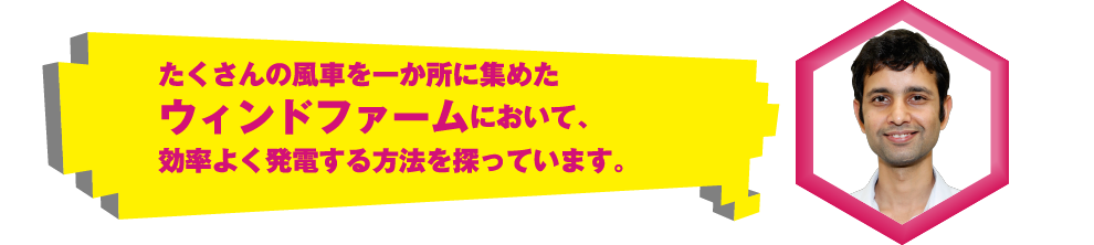 たくさんの風車を一か所に集めたウィンドファームにおいて、効率よく発電する方法を探っています。