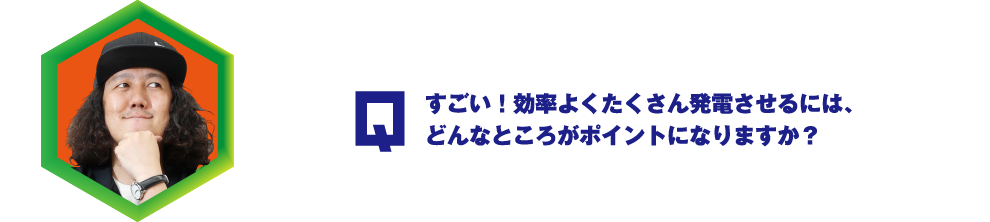 Q.すごい！効率よくたくさん発電させるには、どんなところがポイントになりますか？