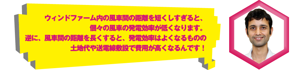 ウィンドファーム内の風車間の距離を短くしすぎると、個々の風車の発電効率が低くなります。逆に、風車間の距離を長くすると、発電効率はよくなるものの土地代や送電線敷設で費用が高くなるんです！