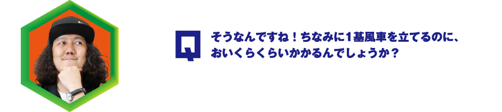 Q.そうなんですね！ちなみに1基風車を立てるのに、おいくらくらいかかるんでしょうか？