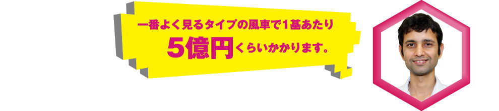 一番よく見るタイプの風車で1基あたり5億円くらいかかります。