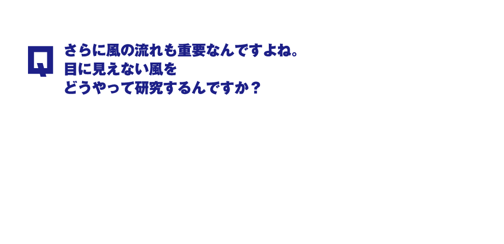 Q.さらに風の流れも重要なんですよね。目に見えない風をどうやって研究するんですか？