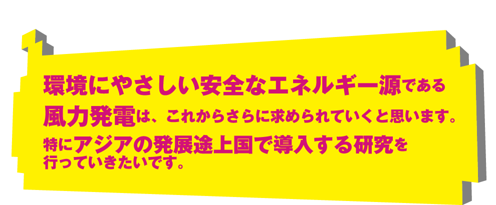 環境にやさしい安全なエネルギー源である風力発電は、これからさらに求められていくと思います。特にアジアの発展途上国で導入する研究を行っていきたいです。