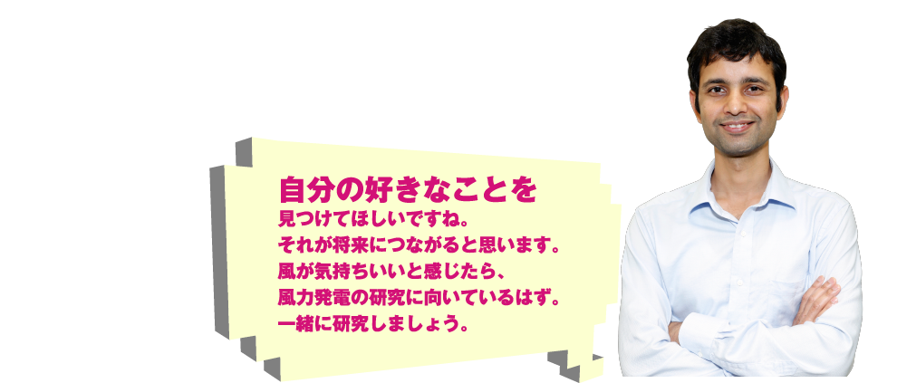 自分の好きなことを見つけてほしいですね。それが将来につながると思います。風が気持ちいいと感じたら、風力発電の研究に向いているはず。一緒に研究しましょう。