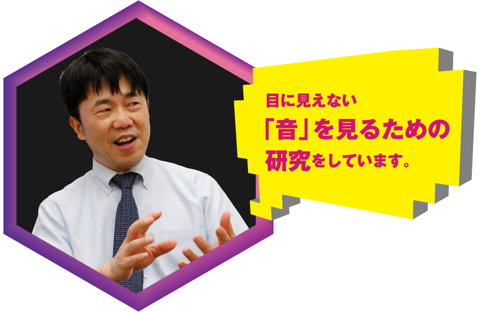 目に見えない「音」を見るための研究をしています。