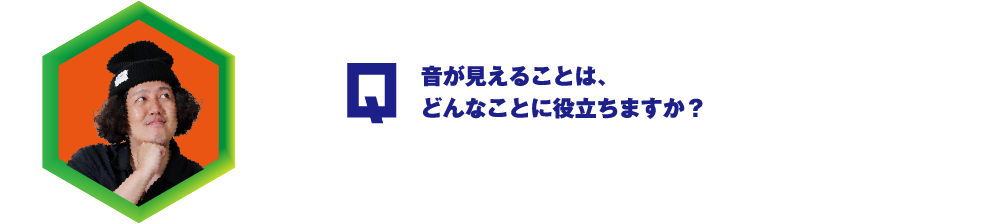 Q.音が見えることは、どんなことに役立ちますか？