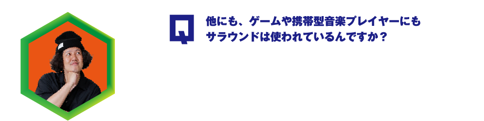 他にも、ゲームや携帯型音楽プレイヤーにもサラウンドは使われているんですか？