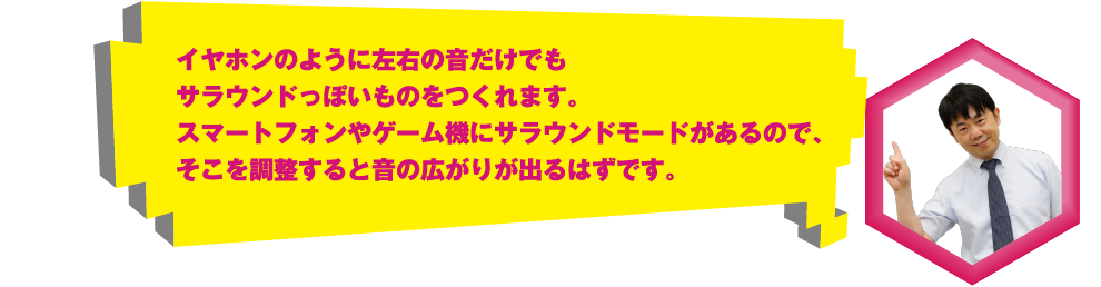 イヤホンのように左右の音だけでもサラウンドっぽいものをつくれます。スマートフォンやゲーム機にサラウンドモードがあるので、そこを調整すると音の広がりが出るはずです。