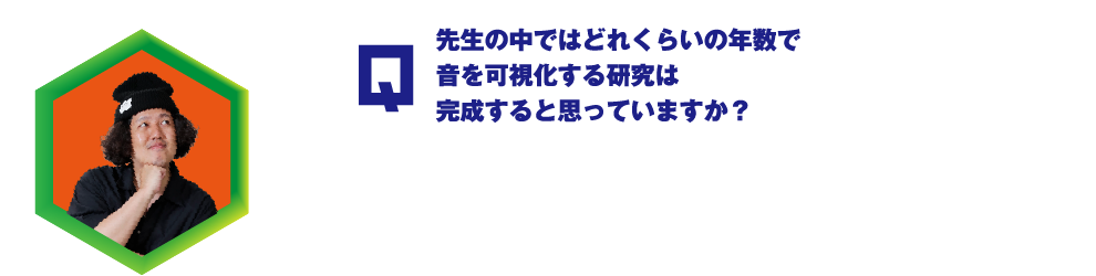 Q.先生の中ではどれくらいの年数で音を可視化する研究は完成すると思っていますか？