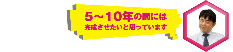 5～10年の間には完成させたいと思っています