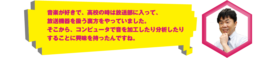 音楽が好きで、高校の時は放送部に入って、放送機器を扱う裏方をやっていました。そこから、コンピュータで音を加工したり分析したりすることに興味を持ったんですね。