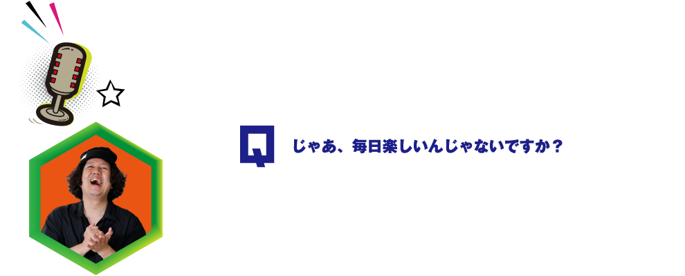 Q.じゃあ、毎日楽しいんじゃないですか？