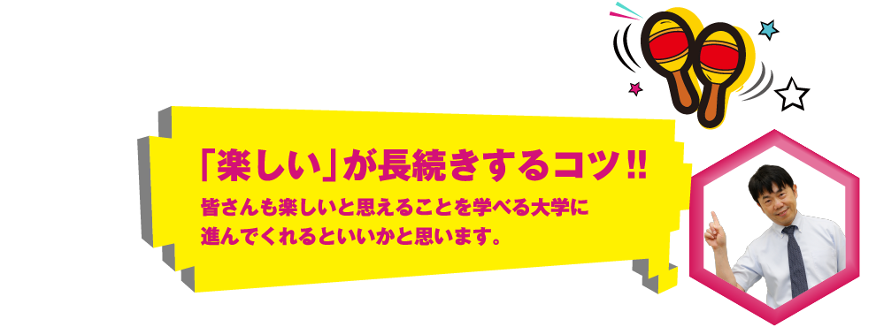 「楽しい」が長続きするコツ!!皆さんも楽しいと思えることを学べる大学に進んでくれるといいかと思います。