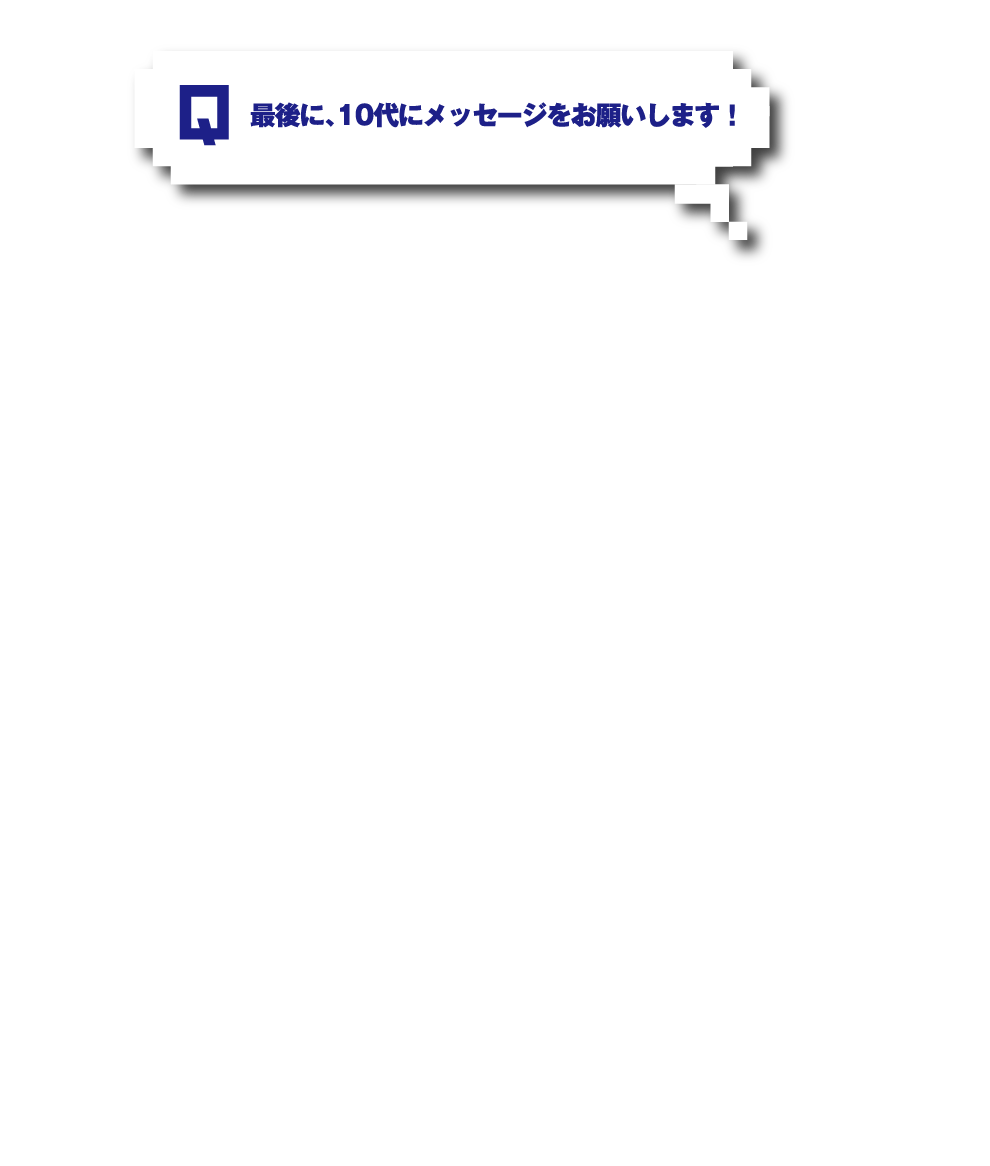 Q.最後に、10代にメッセージをお願いします！