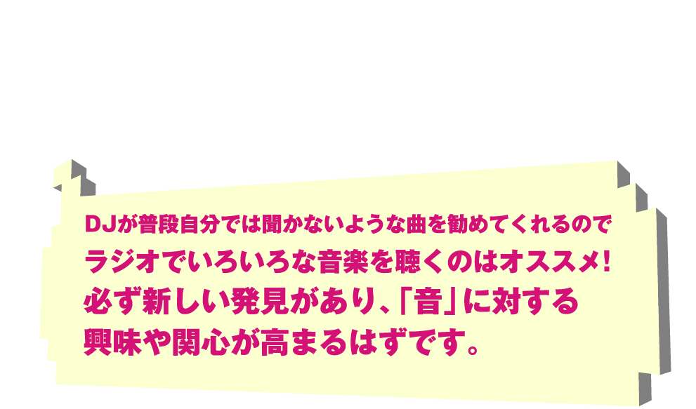 DJが普段自分では聞かないような曲を勧めてくれるのでラジオでいろいろな音楽を聴くのはオススメ!必ず新しい発見があり、「音」に対する興味や関心が高まるはずです。