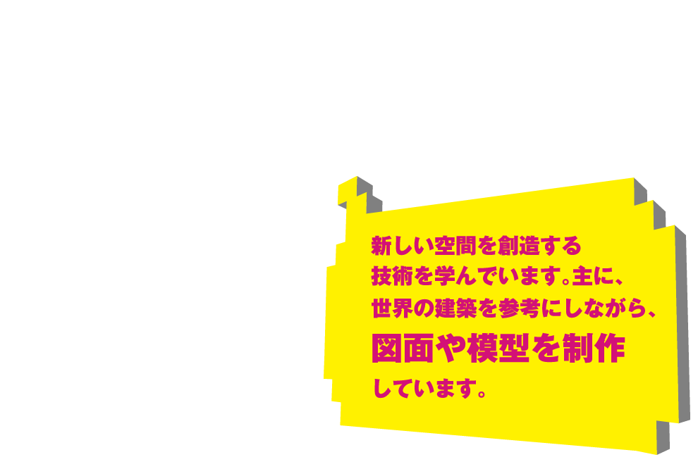 新しい空間を創造する技術を学んでいます。主に、世界の建築を参考にしながら、図面や模型を制作しています。