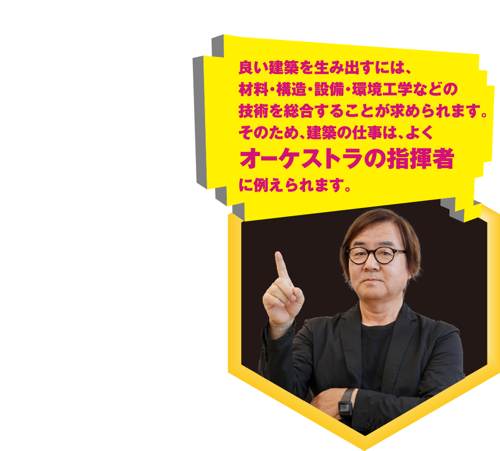 良い建築を生み出すには、材料・構造・設備・環境工学などの技術を総合することが求められます。そのため、建築の仕事は、よくオーケストラの指揮者に例えられます。