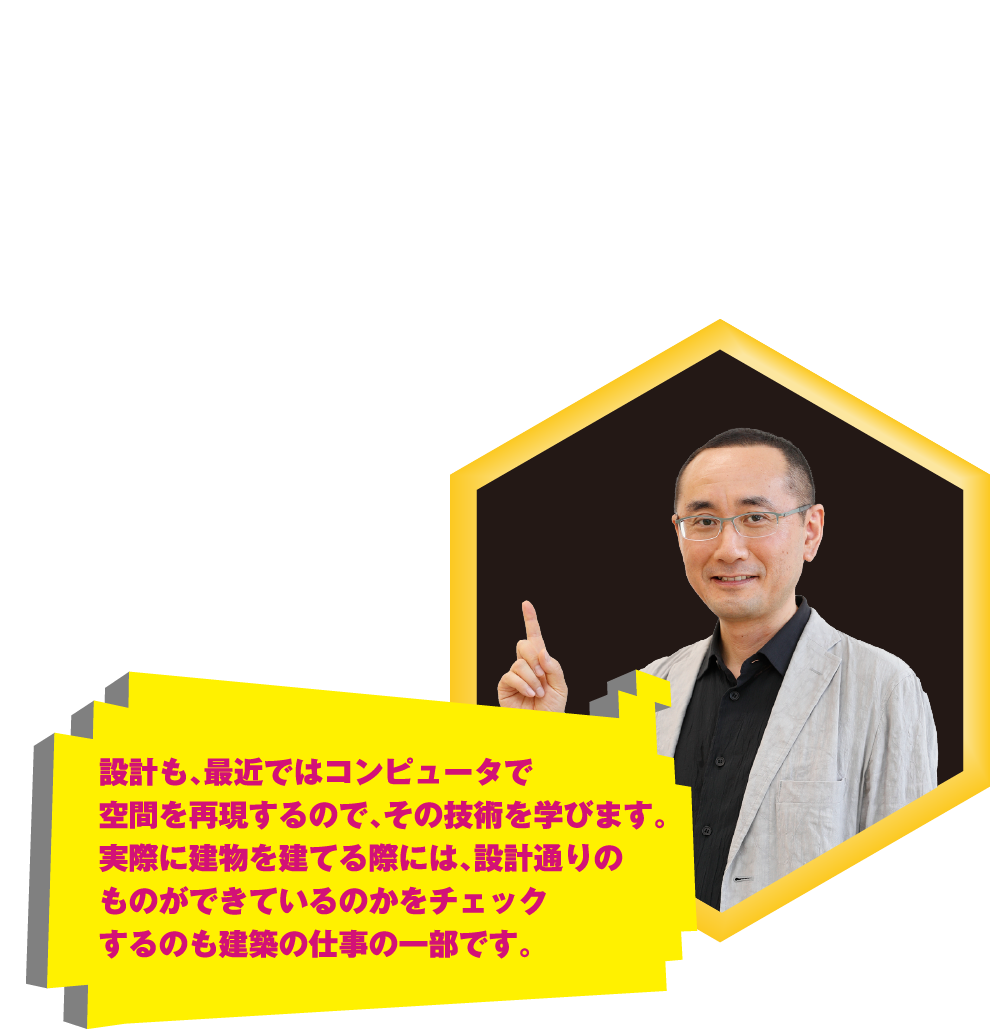 設計も、最近ではコンピュータで空間を再現するので、その技術を学びます。実際に建物を建てる際には、設計通りのものができているかのチェックをするのも建築の仕事の一部です。