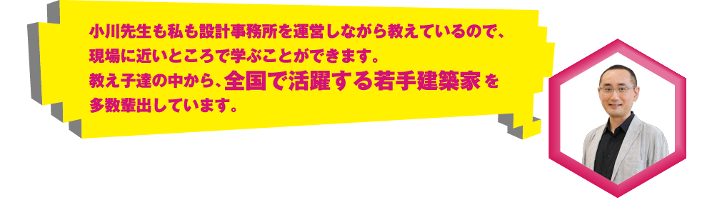 小川先生も私も設計事務所を運営しながら教えているので、現場に近いところで学ぶことができます。教え子達の中から、全国で活躍する若手建築家を多数輩出しています。