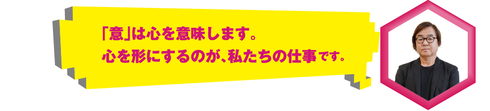 「意」は心を意味します。心を形にするのが、私たちの仕事です。