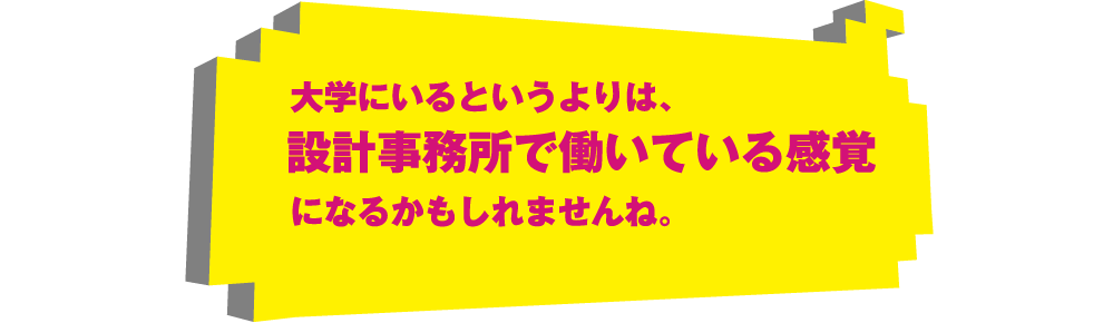 大学にいるというよりは、設計事務所で働いている感覚になるかもしれませんね