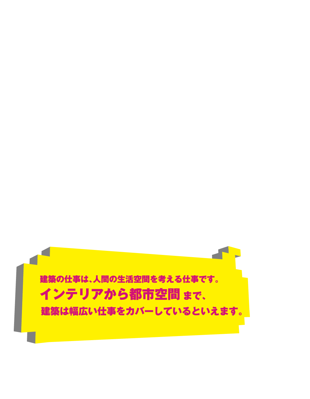 建築の仕事は、人間の生活空間を考える仕事です。インテリアから都市空間まで、建築は幅広い仕事をカバーしているといえます。