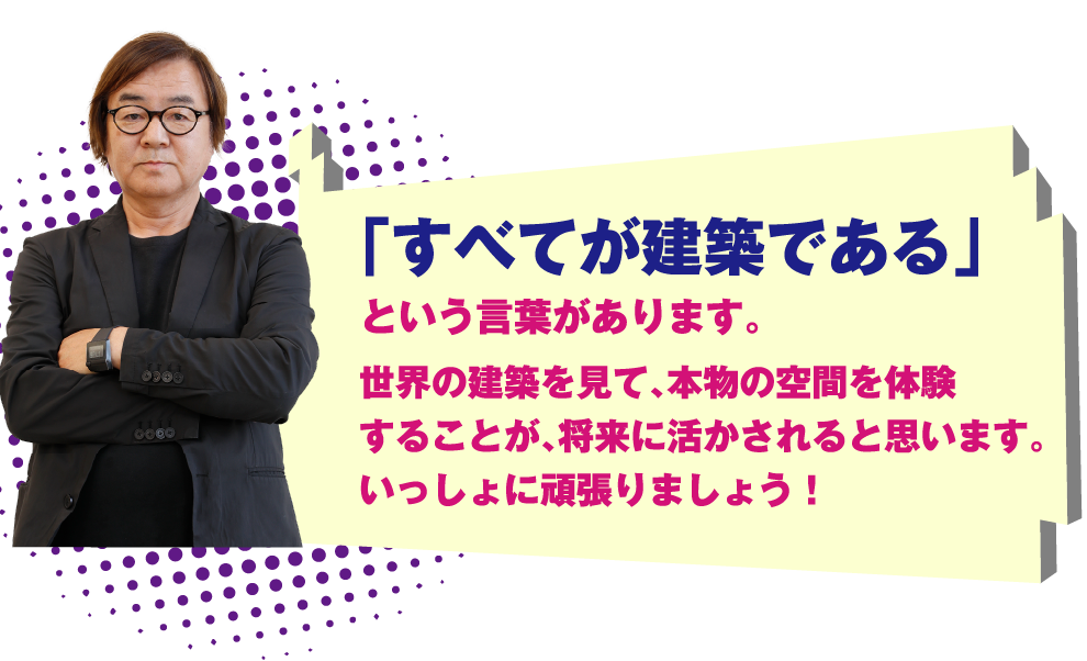 「すべてが建築である」という言葉があります。世界の建築を見て、本物の空間を体験することが、将来に活かされると思います。いっしょに頑張りましょう！