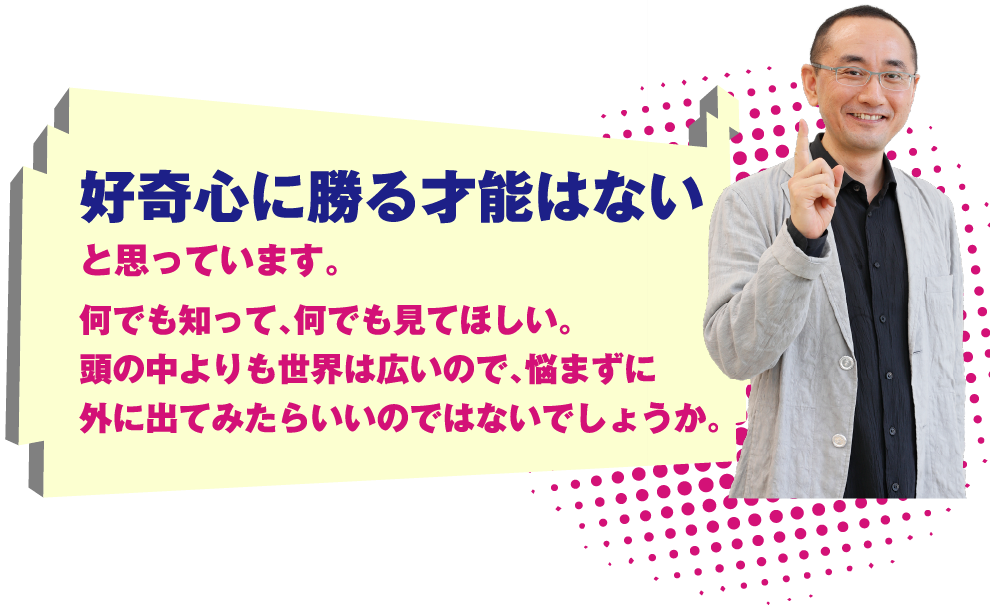 好奇心に勝る才能はないと思っています。何でも知って、何でも見てほしい。頭の中よりも世界は広いので、悩まずに外に出てみたらいいのではないでしょうか。