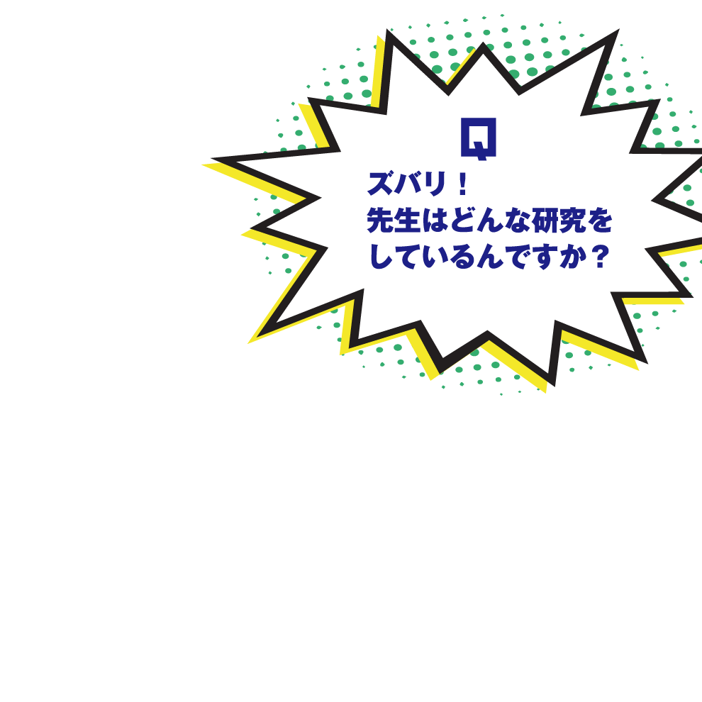 Q.ズバリ！先生はどんな研究をしているんですか？