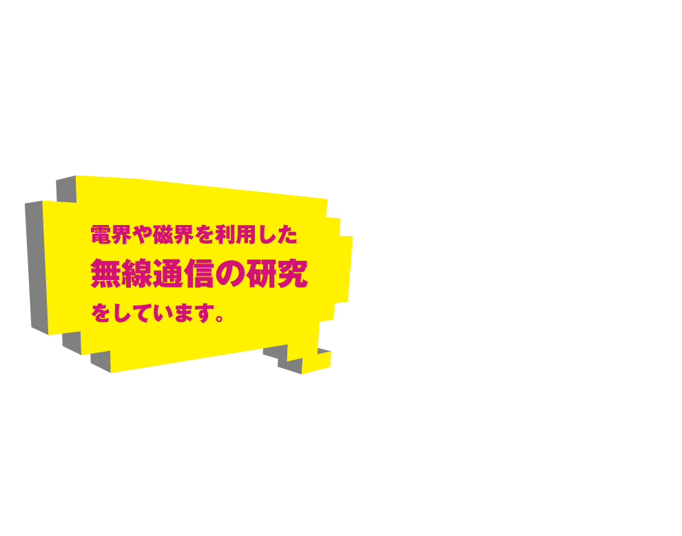 電界や磁界を利用した無線通信の研究をしています。