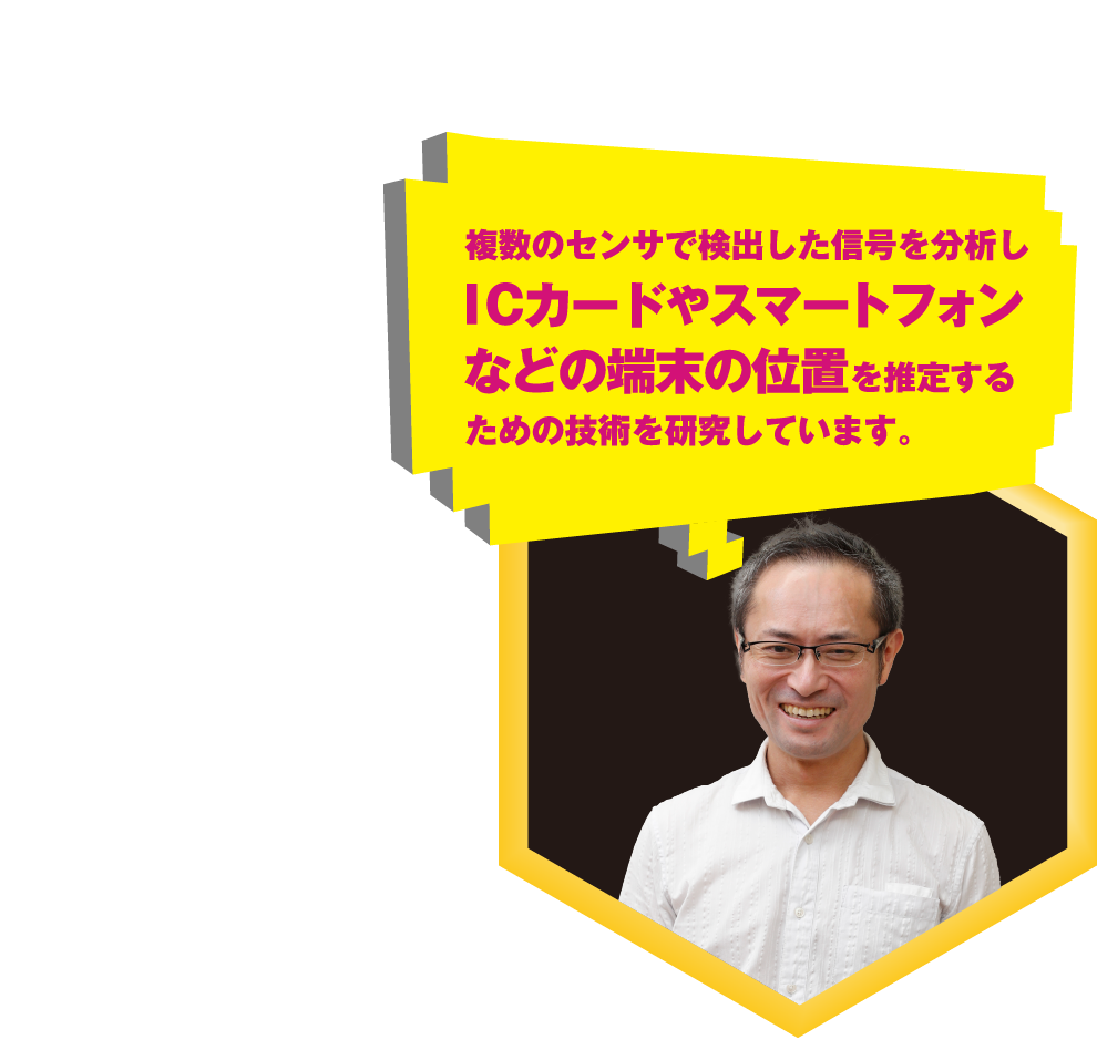 複数のセンサで検出した信号を分析しICカードやスマートフォンなどの端末の位置を推定するための技術を研究しています。