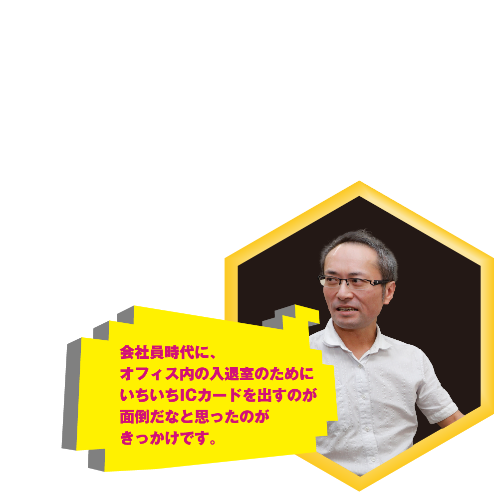 会社員時代に、オフィス内の入退室のためにいちいちICカードを出すのが面倒だなと思ったのがきっかけです。
