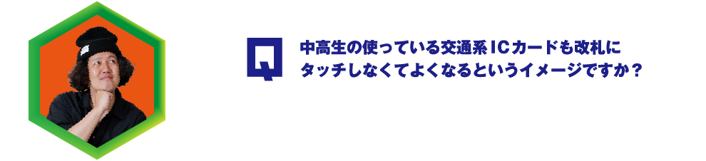 Q.中高生の使っている交通系ＩＣカードも改札にタッチしなくてよくなるというイメージですか？