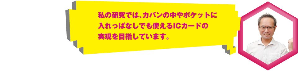 私の研究では、カバンの中やポケットに入れっぱなしでも使えるICカードの実現を目指しています。