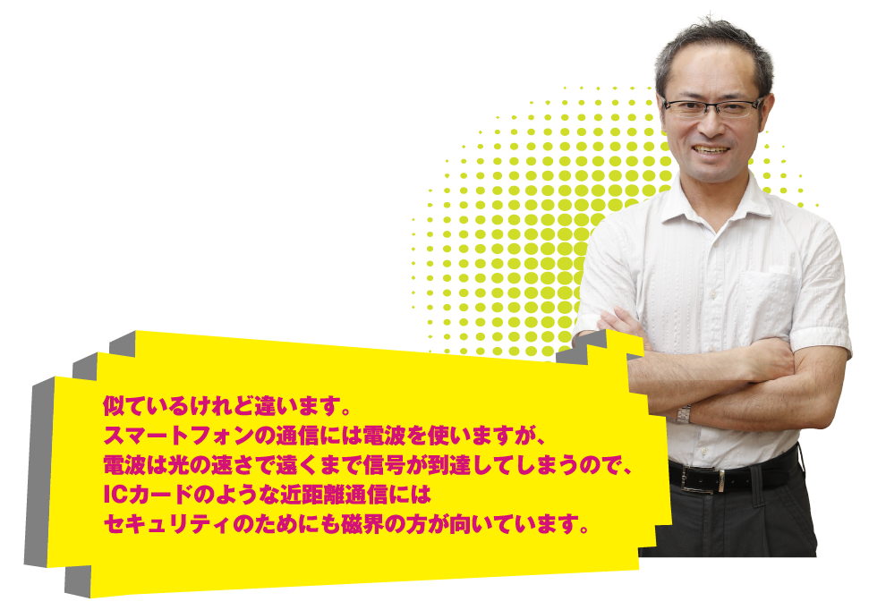 似ているけれど違います。スマートフォンの通信には電波を使いますが、電波は光の速さで信号が到達するので、ＩＣカードのような近距離通信にはセキュリティのためにも磁界の方が向いています。