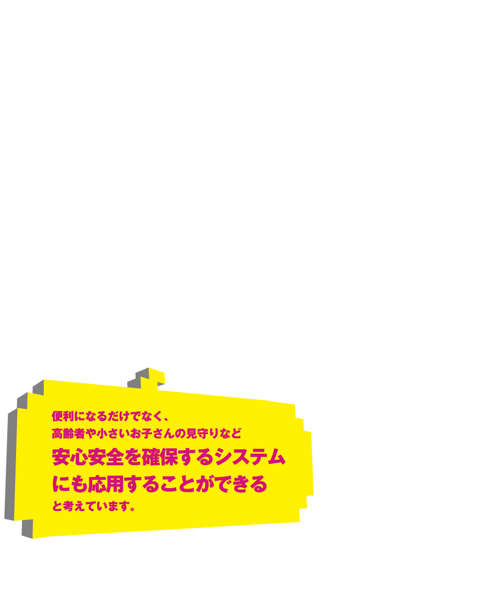 便利になるだけでなく、高齢者や小さいお子さんの見守りなど安心安全を確保するシステムにも応用することができると考えています。