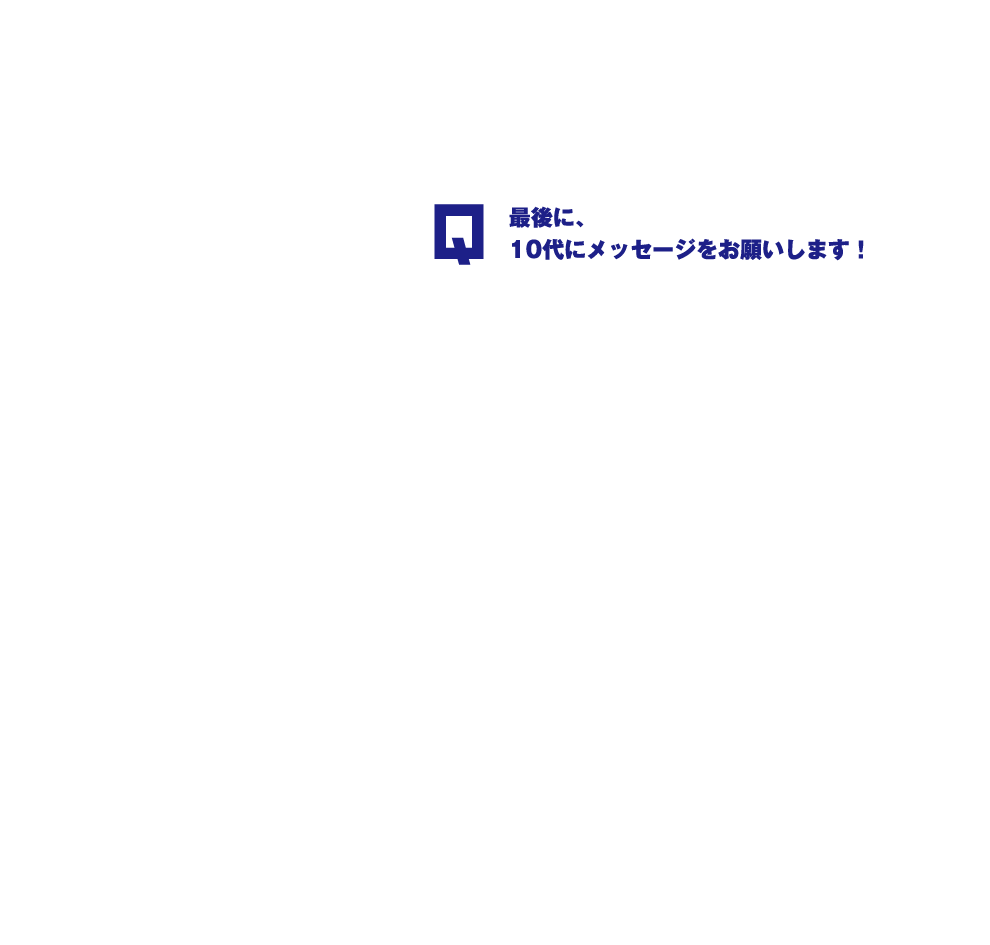 Q.最後に、10代にメッセージをお願いします！