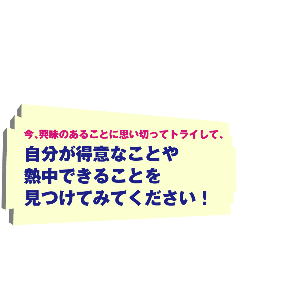 今、興味のあることに思い切ってトライして、自分が得意なことや熱中できることを見つけてみてください！