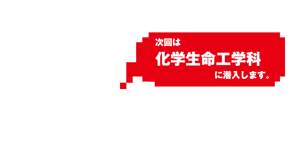 次回は化学生命工学科に潜入します。